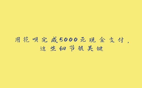 用花呗完成5000元现金支付，这些细节很关键