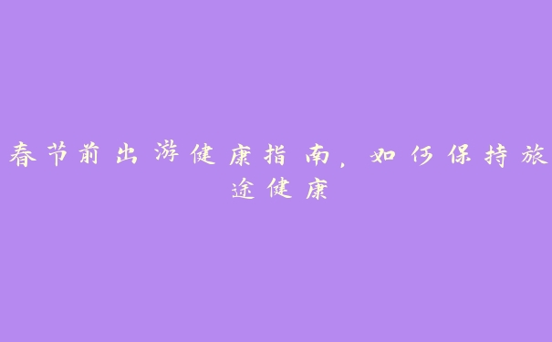 春节前出游健康指南，如何保持旅途健康
