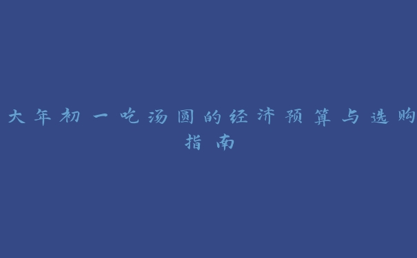 大年初一吃汤圆的经济预算与选购指南 大年初一吃汤圆的经济预算与选购指南