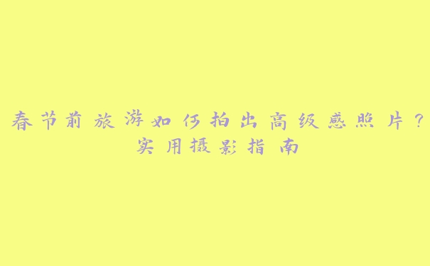 春节前旅游如何拍出高级感照片?实用摄影指南 春节前旅游如何拍出高级感照片?实用摄影指南