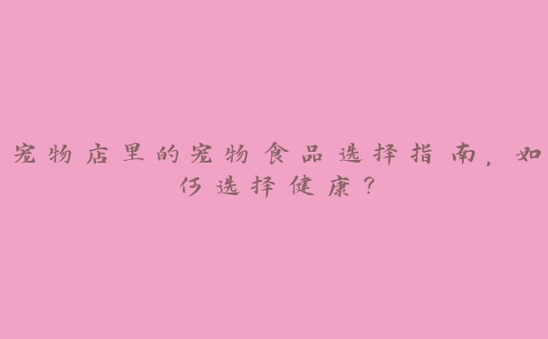 宠物店里的宠物食品选择指南,如何选择健康? 宠物店里的宠物食品选择指南,如何选择健康?