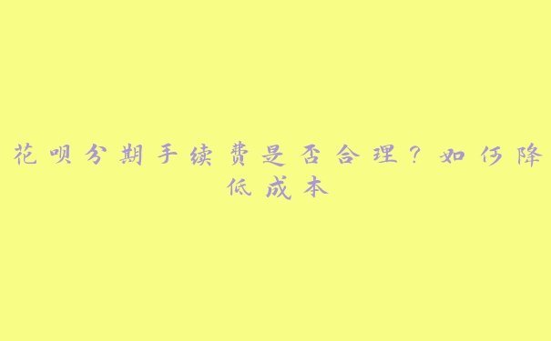 花呗分期手续费是否合理?如何降低成本 花呗分期手续费是否合理?如何降低成本