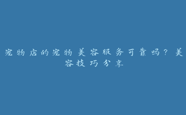 宠物店的宠物美容服务可靠吗?美容技巧分享 宠物店的宠物美容服务可靠吗?美容技巧分享