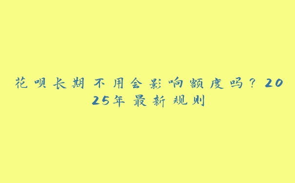 花呗长期不用会影响额度吗?2025年最新规则 花呗长期不用会影响额度吗?2025年最新规则