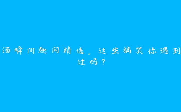 酒瞬间趣闻精选，这些搞笑你遇到过吗？