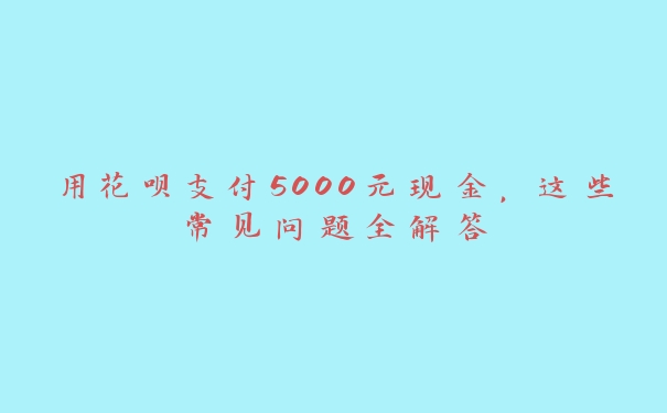 用花呗支付5000元现金，这些常见问题全解答