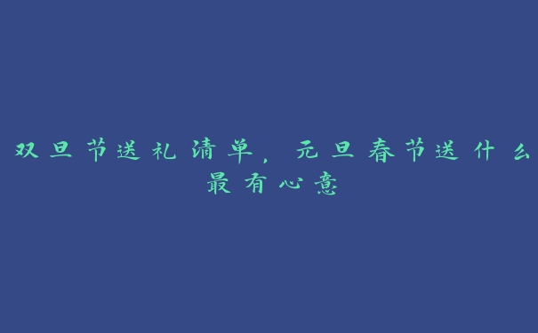 双旦节送礼清单,元旦春节送什么最有心意 双旦节送礼清单,元旦春节送什么最有心意