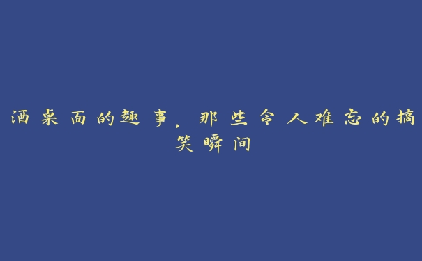 酒桌面的趣事，那些令人难忘的搞笑瞬间