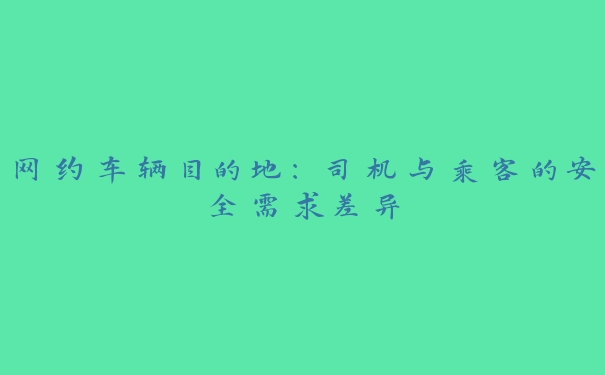 网约车辆目的地:司机与乘客的安全需求差异 网约车辆目的地:司机与乘客的安全需求差异