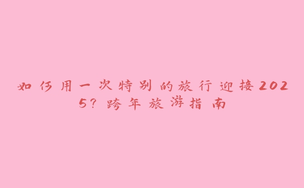 如何用一次特别的旅行迎接2025?跨年旅游指南 如何用一次特别的旅行迎接2025?跨年旅游指南