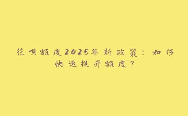 花呗额度2025年新政策:如何快速提升额度? 花呗额度2025年新政策:如何快速提升额度?