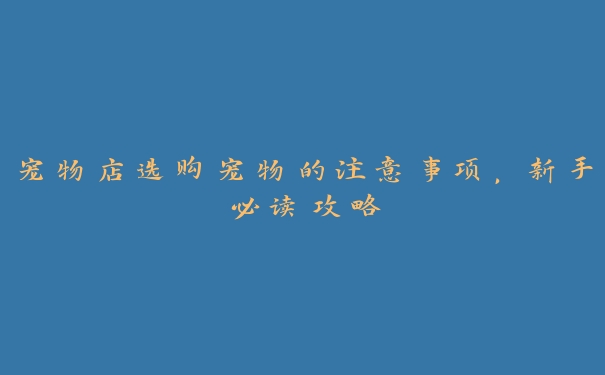 宠物店选购宠物的注意事项,新手必读攻略 宠物店选购宠物的注意事项,新手必读攻略