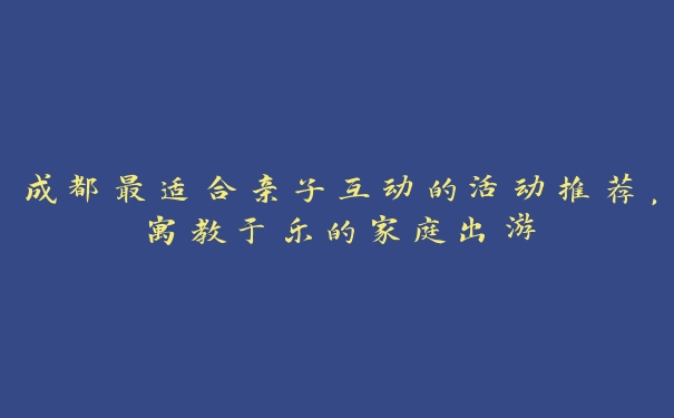 成都最适合亲子互动的活动推荐,寓教于乐的家庭出游 成都最适合亲子互动的活动推荐,寓教于乐的家庭出游