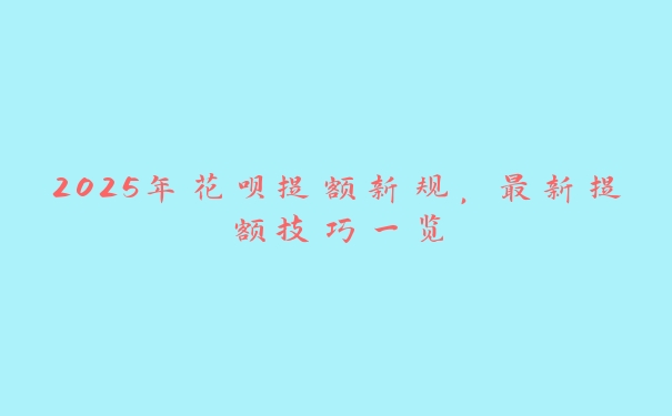 2025年花呗提额新规，最新提额技巧一览