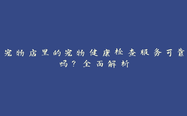 宠物店里的宠物健康检查服务可靠吗?全面解析 宠物店里的宠物健康检查服务可靠吗?全面解析