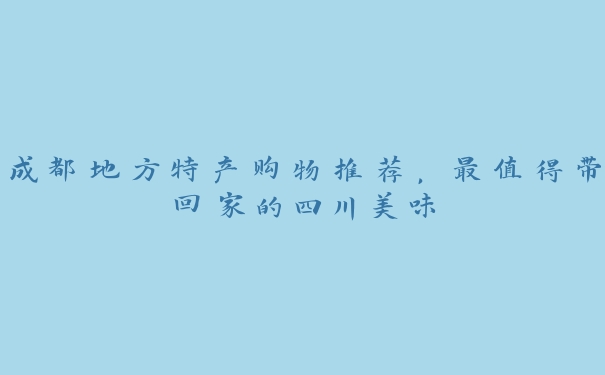 成都地方特产购物推荐,最值得带回家的四川美味 成都地方特产购物推荐,最值得带回家的四川美味