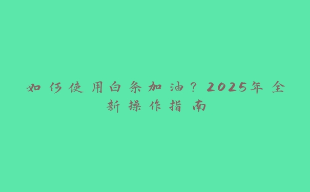 如何使用白条加油?2025年全新操作指南 如何使用白条加油?2025年全新操作指南