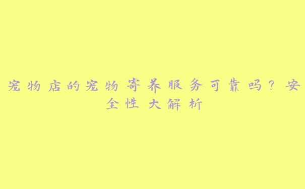 宠物店的宠物寄养服务可靠吗?安全性大解析 宠物店的宠物寄养服务可靠吗?安全性大解析