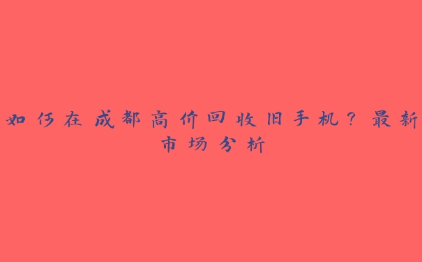如何在成都高价回收旧手机?最新市场分析 如何在成都高价回收旧手机?最新市场分析