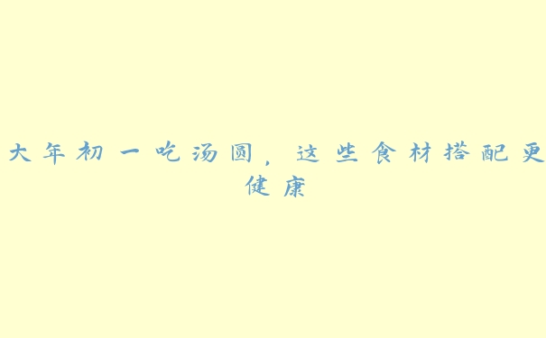 大年初一吃汤圆,这些食材搭配更健康 大年初一吃汤圆,这些食材搭配更健康