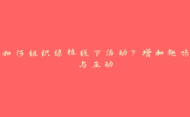如何组织绿植线下活动?增加趣味与互动 如何组织绿植线下活动?增加趣味与互动