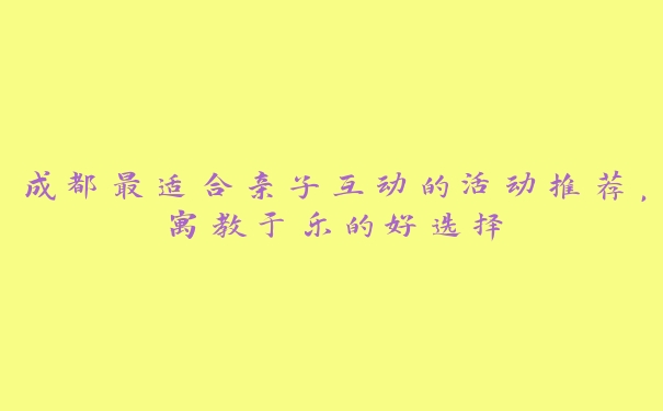 成都最适合亲子互动的活动推荐,寓教于乐的好选择 成都最适合亲子互动的活动推荐,寓教于乐的好选择