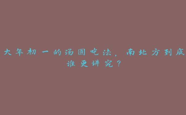 大年初一的汤圆吃法,南北方到底谁更讲究? 大年初一的汤圆吃法,南北方到底谁更讲究?