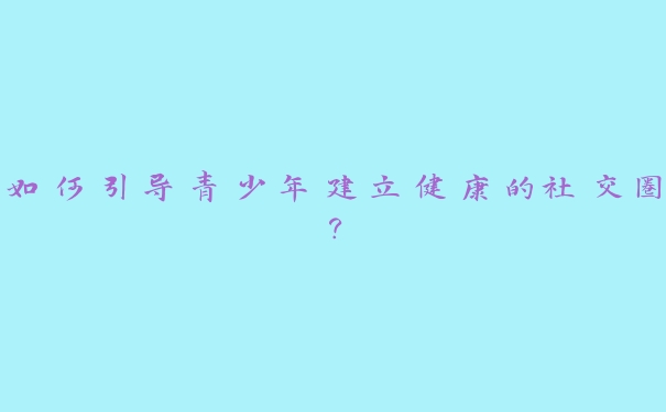 如何引导青少年建立健康的社交圈? 如何引导青少年建立健康的社交圈?