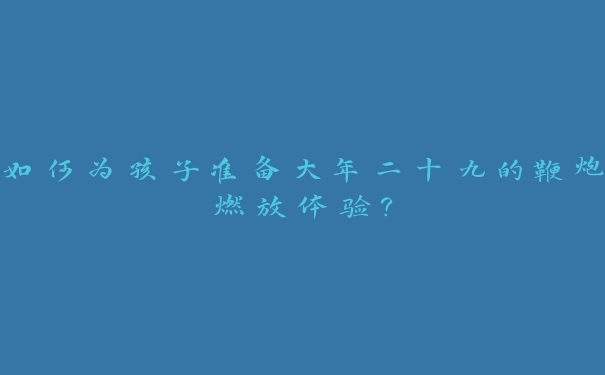 如何为孩子准备大年二十九的鞭炮燃放体验? 如何为孩子准备大年二十九的鞭炮燃放体验?