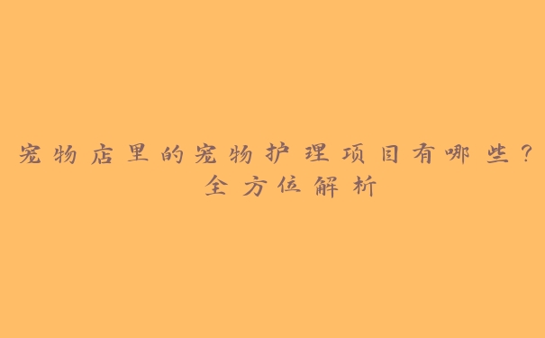 宠物店里的宠物护理项目有哪些? 全方位解析 宠物店里的宠物护理项目有哪些? 全方位解析