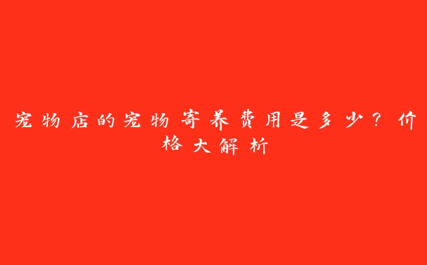 宠物店的宠物寄养费用是多少?价格大解析 宠物店的宠物寄养费用是多少?价格大解析