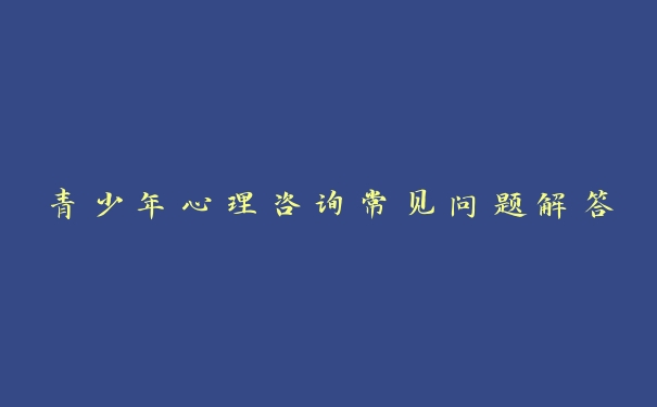 青少年心理咨询常见问题解答 青少年心理咨询常见问题解答