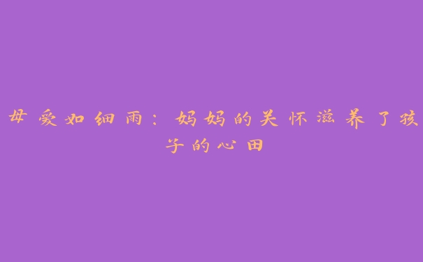 母爱如细雨:妈妈的关怀滋养了孩子的心田 母爱如细雨:妈妈的关怀滋养了孩子的心田