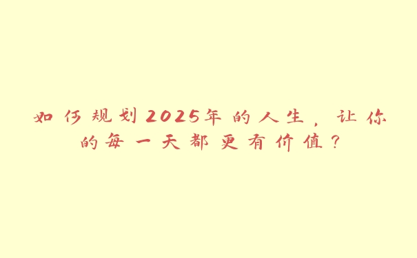 如何规划2025年的人生,让你的每一天都更有价值? 如何规划2025年的人生,让你的每一天都更有价值?