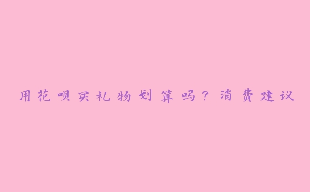 用花呗买礼物划算吗?消费建议 用花呗买礼物划算吗?消费建议