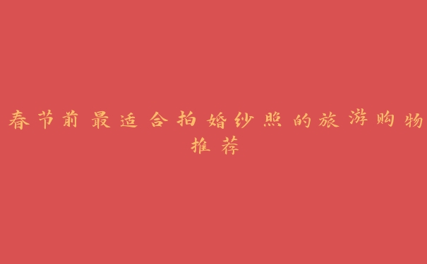 春节前最适合拍婚纱照的旅游购物推荐