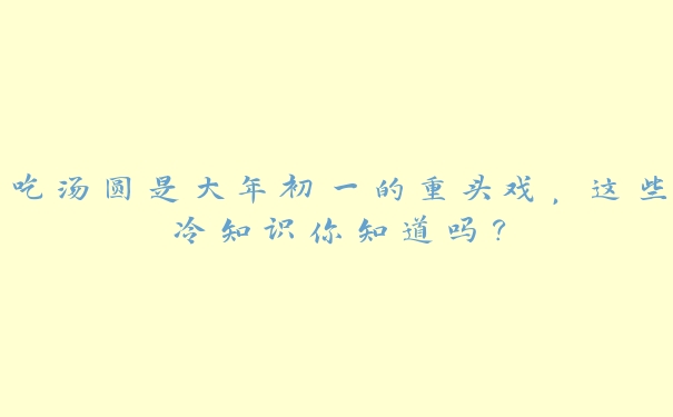 吃汤圆是大年初一的重头戏,这些冷知识你知道吗? 吃汤圆是大年初一的重头戏,这些冷知识你知道吗?