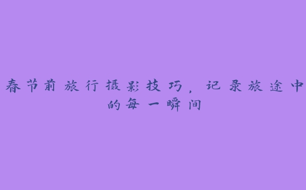 春节前旅行摄影技巧,记录旅途中的每一瞬间 春节前旅行摄影技巧,记录旅途中的每一瞬间