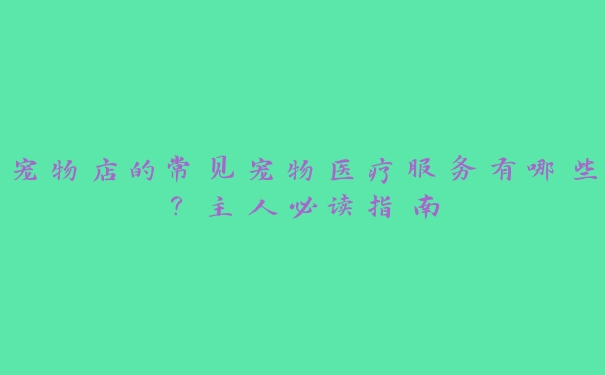 宠物店的常见宠物医疗服务有哪些?主人必读指南 宠物店的常见宠物医疗服务有哪些?主人必读指南