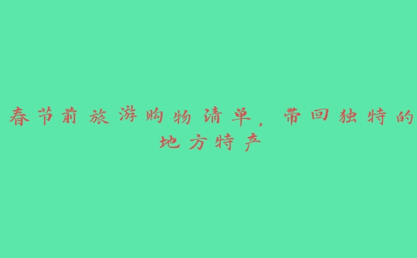 春节前旅游购物清单,带回独特的地方特产 春节前旅游购物清单,带回独特的地方特产
