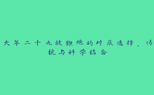 大年二十九放鞭炮的时辰选择,传统与科学结合 大年二十九放鞭炮的时辰选择,传统与科学结合