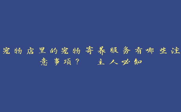 宠物店里的宠物寄养服务有哪些注意事项? 主人必知 宠物店里的宠物寄养服务有哪些注意事项? 主人必知