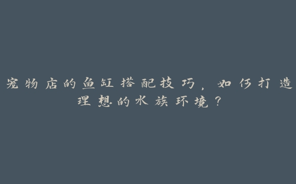宠物店的鱼缸搭配技巧,如何打造理想的水族环境? 宠物店的鱼缸搭配技巧,如何打造理想的水族环境?