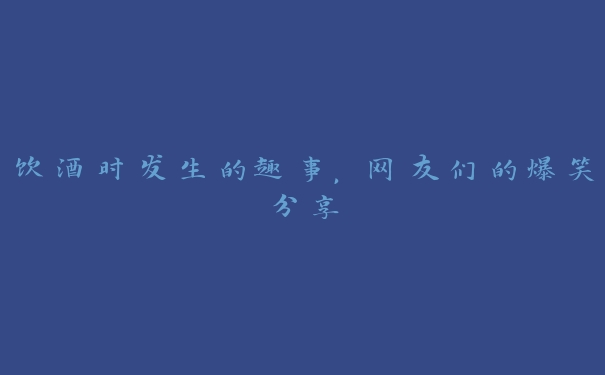 饮酒时发生的趣事,网友们的爆笑分享 饮酒时发生的趣事,网友们的爆笑分享