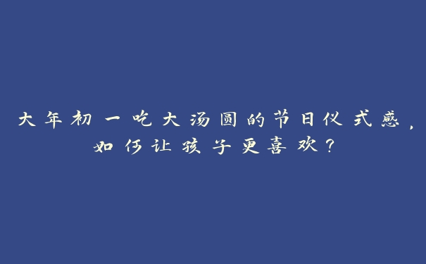 大年初一吃大汤圆的节日仪式感,如何让孩子更喜欢? 大年初一吃大汤圆的节日仪式感,如何让孩子更喜欢?