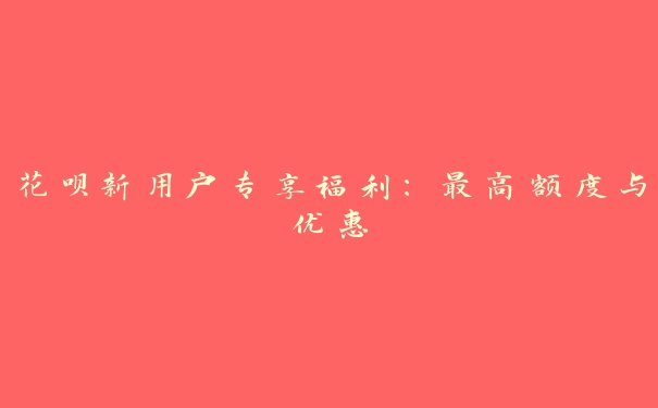 花呗新用户专享福利:最高额度与优惠 花呗新用户专享福利:最高额度与优惠
