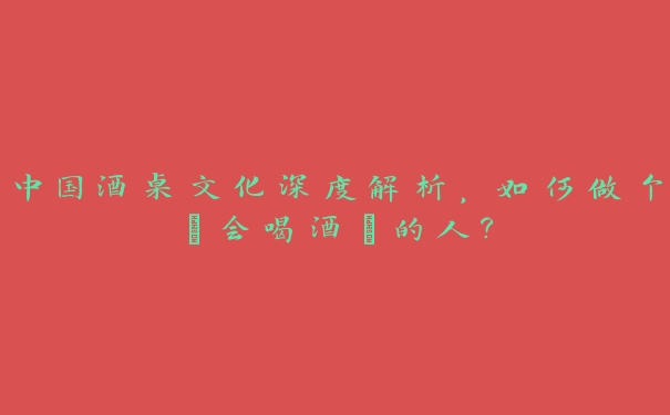 中国酒桌文化深度解析,如何做个“会喝酒”的人? 中国酒桌文化深度解析,如何做个“会喝酒”的人?