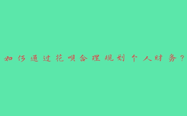 如何通过花呗合理规划个人财务? 如何通过花呗合理规划个人财务?