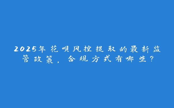 2025年花呗风控提取的最新监管政策,合规方式有哪些? 2025年花呗风控提取的最新监管政策,合规方式有哪些?