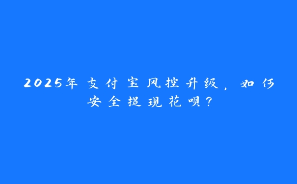 2025年支付宝风控升级,如何安全提现花呗? 2025年支付宝风控升级,如何安全提现花呗?